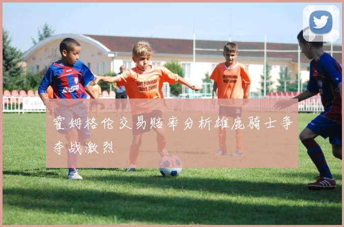 霍姆格伦交易赔率分析雄鹿骑士争夺战激烈