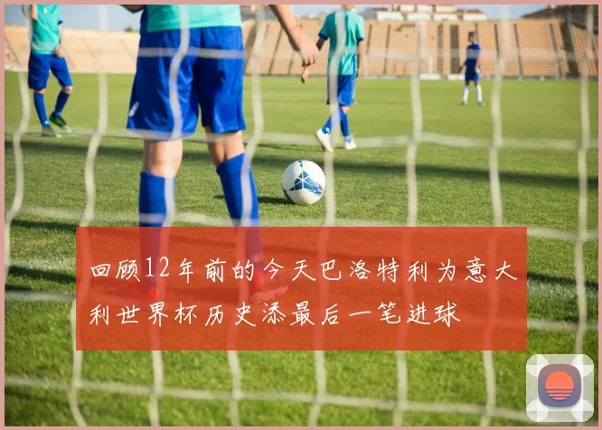 回顾12年前的今天巴洛特利为意大利世界杯历史添最后一笔进球