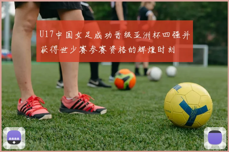 U17中国女足成功晋级亚洲杯四强并获得世少赛参赛资格的辉煌时刻