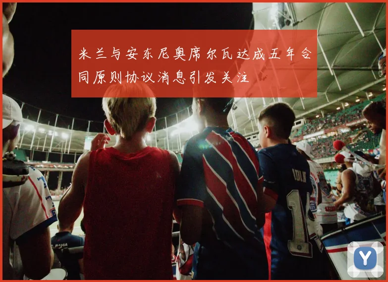 米兰与安东尼奥席尔瓦达成五年合同原则协议消息引发关注