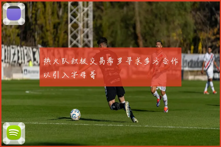 热火队积极交易希罗寻求多方合作以引入字母哥