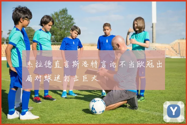 杰拉德直言斯洛特言论不当欧冠出局对球迷打击巨大