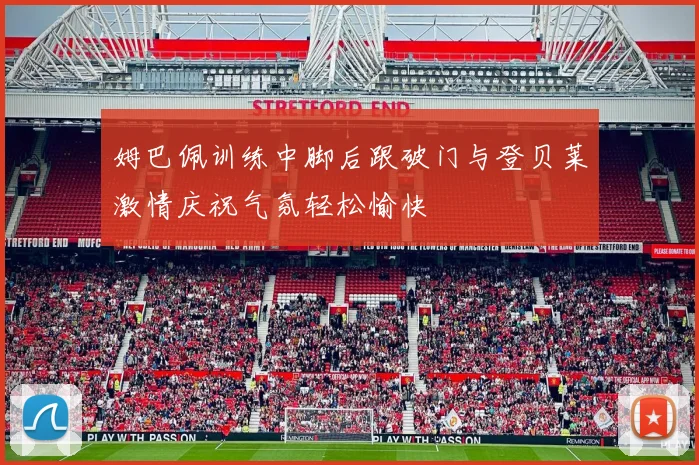 姆巴佩训练中脚后跟破门与登贝莱激情庆祝气氛轻松愉快