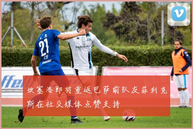坎塞洛即将重返巴萨前队友菲利克斯在社交媒体点赞支持