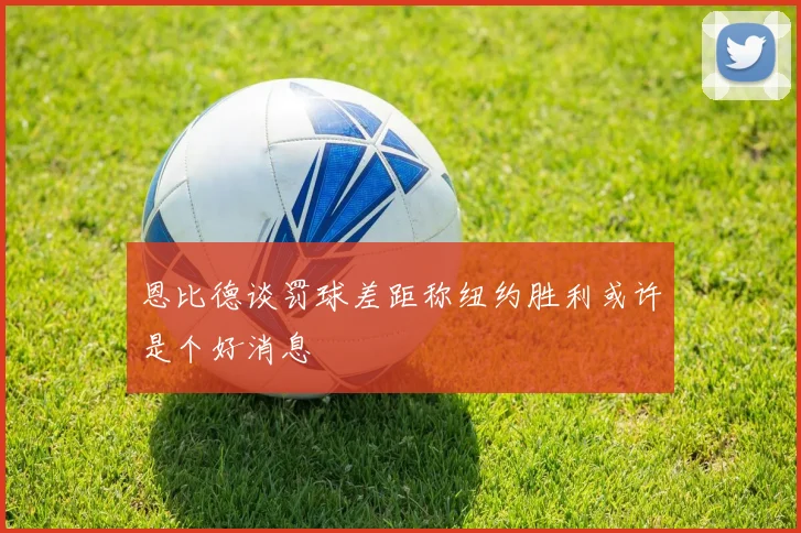 恩比德谈罚球差距称纽约胜利或许是个好消息
