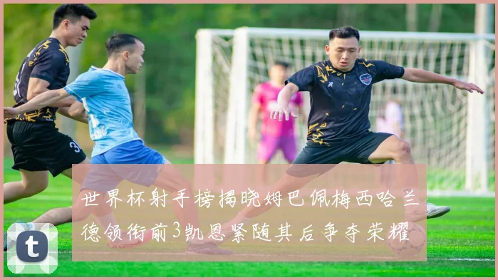 世界杯射手榜揭晓姆巴佩梅西哈兰德领衔前3凯恩紧随其后争夺荣耀