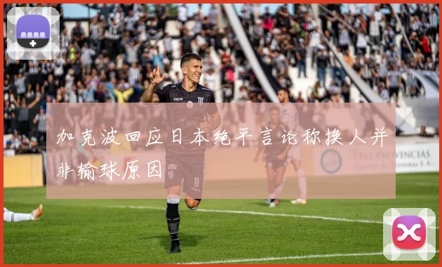 加克波回应日本绝平言论称换人并非输球原因