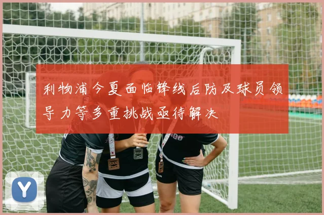利物浦今夏面临锋线后防及球员领导力等多重挑战亟待解决