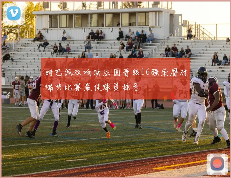 姆巴佩双响助法国晋级16强荣膺对瑞典比赛最佳球员称号