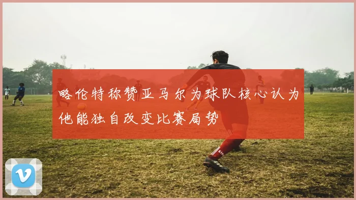 略伦特称赞亚马尔为球队核心认为他能独自改变比赛局势