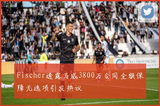 Fischer透露马威3800万合同全额保障无选项引发热议