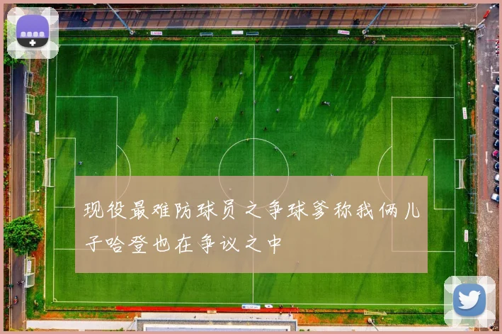 现役最难防球员之争球爹称我俩儿子哈登也在争议之中