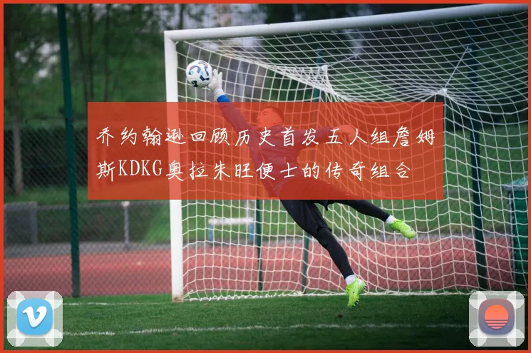 乔约翰逊回顾历史首发五人组詹姆斯KDKG奥拉朱旺便士的传奇组合