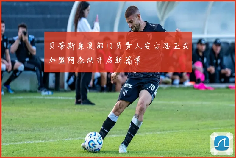 贝蒂斯康复部门负责人安古洛正式加盟阿森纳开启新篇章