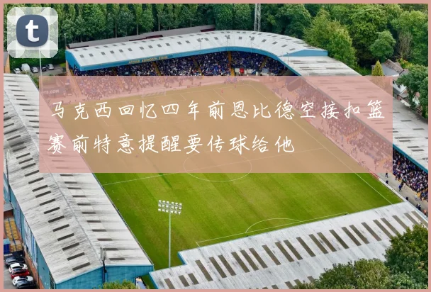 马克西回忆四年前恩比德空接扣篮赛前特意提醒要传球给他