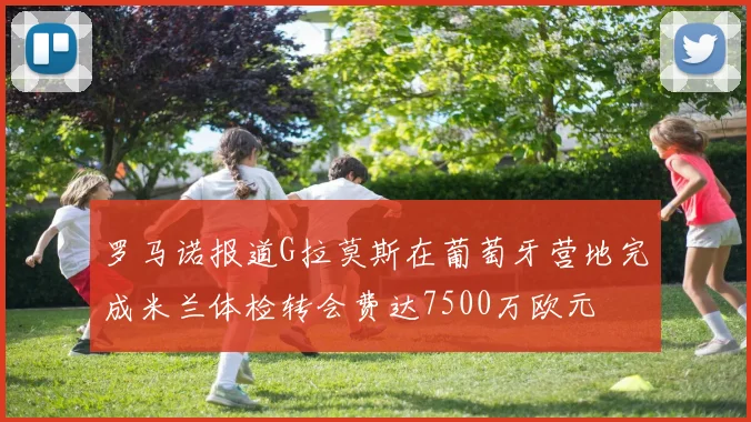 罗马诺报道G拉莫斯在葡萄牙营地完成米兰体检转会费达7500万欧元
