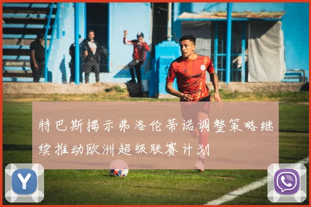 特巴斯揭示弗洛伦蒂诺调整策略继续推动欧洲超级联赛计划