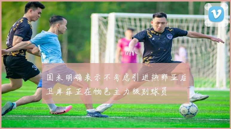 国米明确表示不考虑引进热那亚后卫库菲正在物色主力级别球员